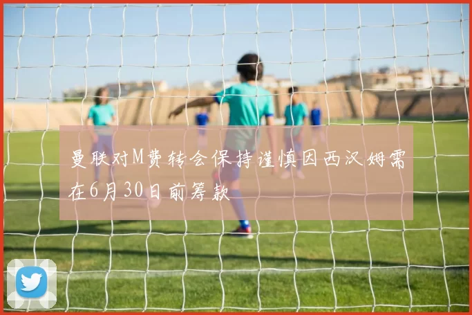 曼联对M费转会保持谨慎因西汉姆需在6月30日前筹款