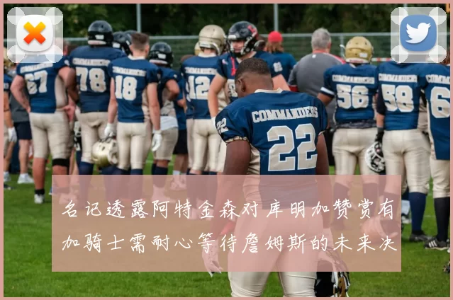 名记透露阿特金森对库明加赞赏有加骑士需耐心等待詹姆斯的未来决定