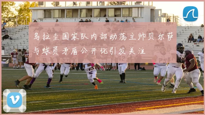 乌拉圭国家队内部动荡主帅贝尔萨与球员矛盾公开化引发关注