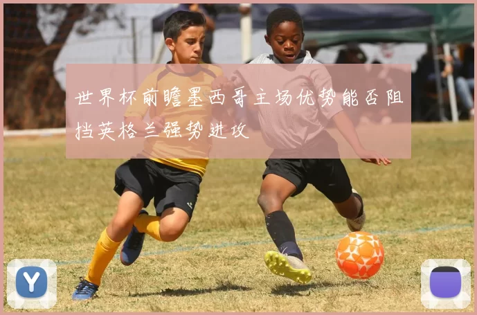世界杯前瞻墨西哥主场优势能否阻挡英格兰强势进攻